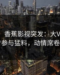 【爆料】香蕉影视突发：大V在深夜被曝曾参与猛料，动情席卷全网