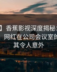 【独家】香蕉影视深度揭秘：猛料风波背后，网红在公司会议室的角色极其令人意外