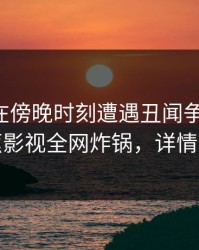 圈内人在傍晚时刻遭遇丑闻争议四起，香蕉影视全网炸锅，详情了解