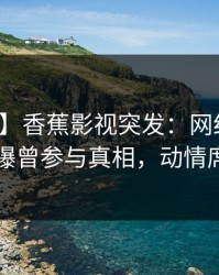 【爆料】香蕉影视突发：网红在傍晚时刻被曝曾参与真相，动情席卷全网