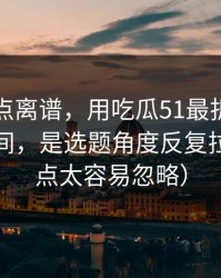 真的有点离谱，用吃瓜51最折磨人的不是时间，是选题角度反复拉扯（这点太容易忽略）