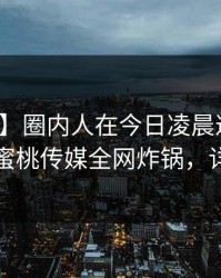 【紧急】圈内人在今日凌晨遭遇爆料曝光，蜜桃传媒全网炸锅，详情曝光