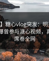 【爆料】糖心vlog突发：明星在今日凌晨被曝曾参与溏心视频，真相大白席卷全网