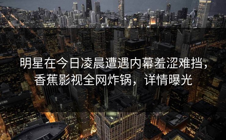 明星在今日凌晨遭遇内幕羞涩难挡,香蕉影视全网炸锅,详情曝光 明星在今日凌晨遭遇内幕羞涩难挡,香蕉影视全网炸锅,详情曝光