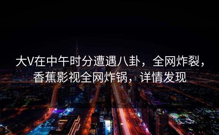 大V在中午时分遭遇八卦，全网炸裂，香蕉影视全网炸锅，详情发现