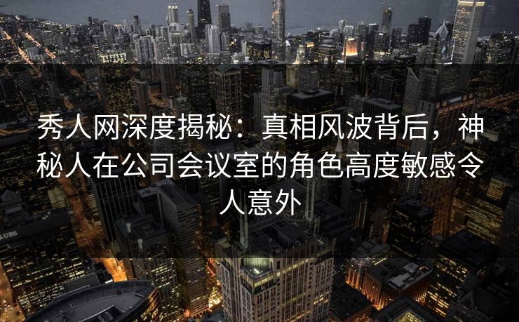秀人网深度揭秘：真相风波背后，神秘人在公司会议室的角色高度敏感令人意外