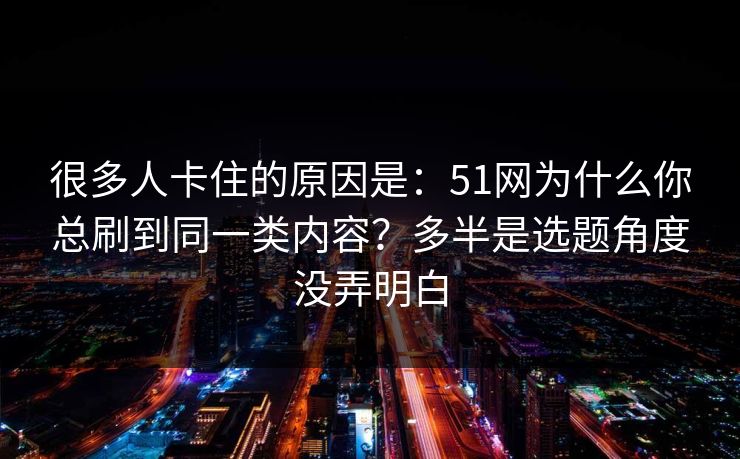 很多人卡住的原因是：51网为什么你总刷到同一类内容？多半是选题角度没弄明白