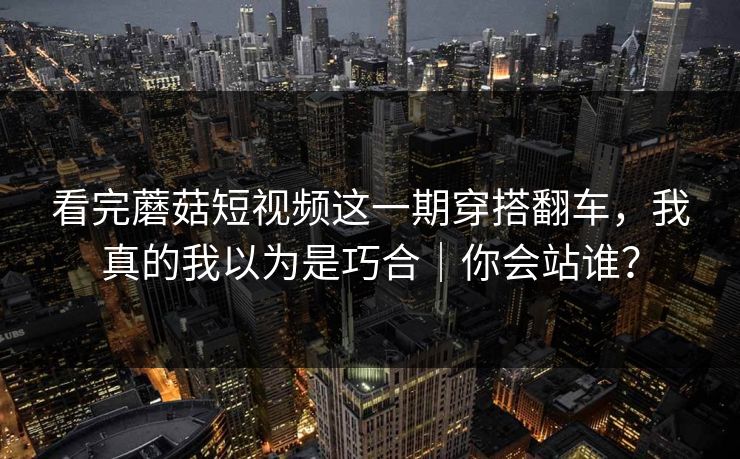 看完蘑菇短视频这一期穿搭翻车,我真的我以为是巧合|你会站谁? 看完蘑菇短视频这一期穿搭翻车,我真的我以为是巧合|你会站谁?