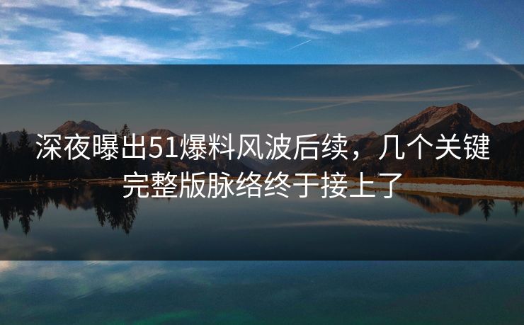 深夜曝出51爆料风波后续，几个关键完整版脉络终于接上了