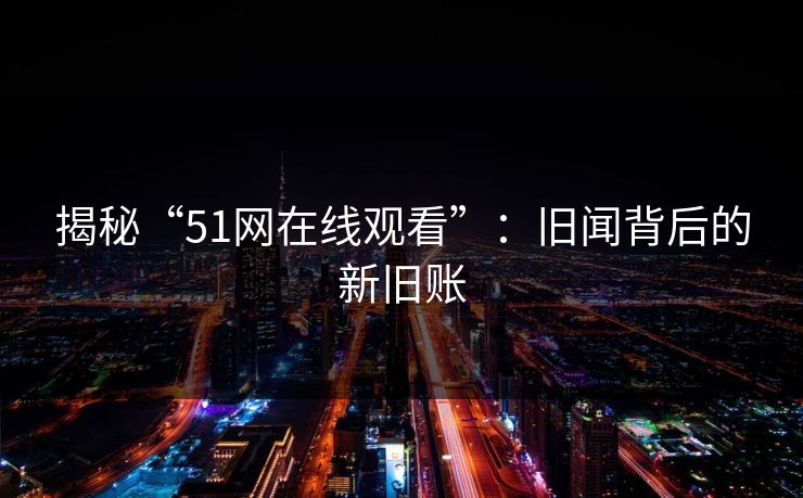 揭秘“51网在线观看”：旧闻背后的新旧账
