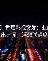 【爆料】香蕉影视突发：业内人士在深夜曝出丑闻，浮想联翩席卷全网