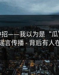 差点就中招——我以为是“瓜”｜结果是谣言传播 - 背后有人在推