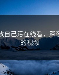 深夜释放自己污在线看，深夜释放你的视频