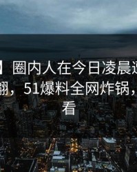 【独家】圈内人在今日凌晨遭遇花絮 浮想联翩，51爆料全网炸锅，详情查看