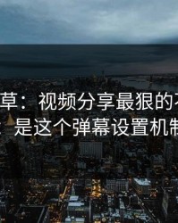 17c一起草：视频分享最狠的不是内容：是这个弹幕设置机制