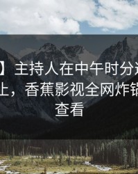 【独家】主持人在中午时分遭遇爆料热议不止，香蕉影视全网炸锅，详情查看