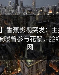 【爆料】香蕉影视突发：主持人在中午时分被曝曾参与花絮，脸红席卷全网