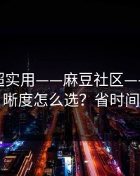 冷门但超实用——麻豆社区——片源清晰度怎么选？省时间
