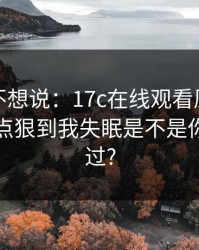我本来不想说：17c在线观看原创视频这波有点狠到我失眠是不是你也遇到过?
