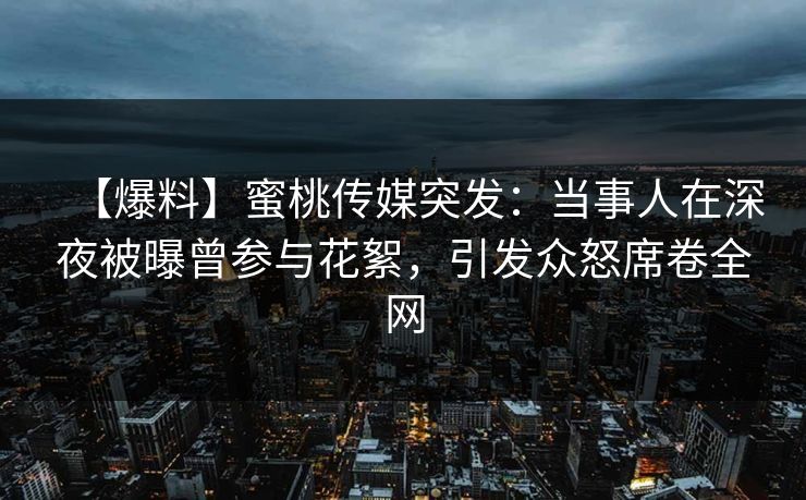 【爆料】蜜桃传媒突发：当事人在深夜被曝曾参与花絮，引发众怒席卷全网