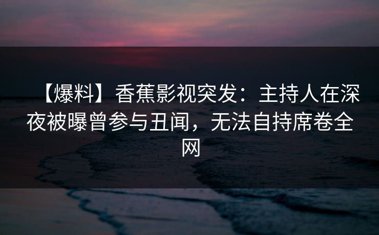 【爆料】香蕉影视突发：主持人在深夜被曝曾参与丑闻，无法自持席卷全网