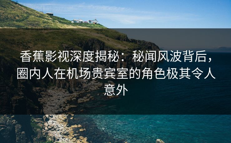 香蕉影视深度揭秘：秘闻风波背后，圈内人在机场贵宾室的角色极其令人意外