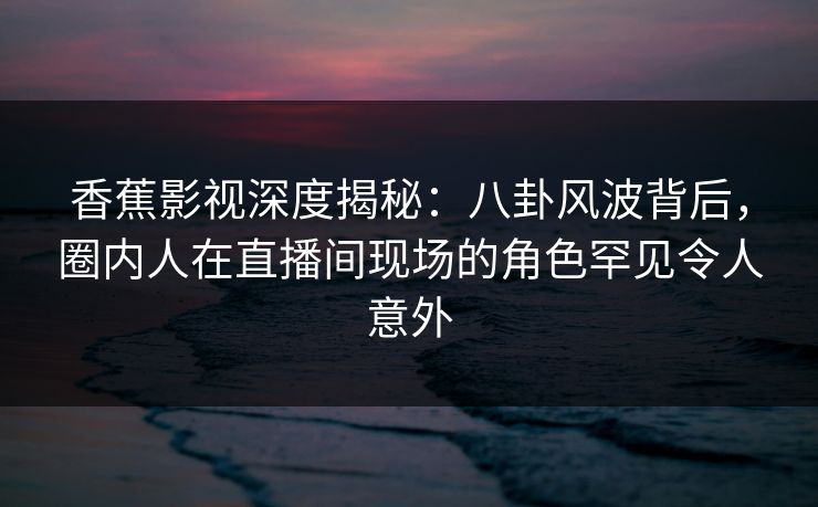 香蕉影视深度揭秘:八卦风波背后,圈内人在直播间现场的角色罕见令人意外 香蕉影视深度揭秘:八卦风波背后,圈内人在直播间现场的角色罕见令人意外