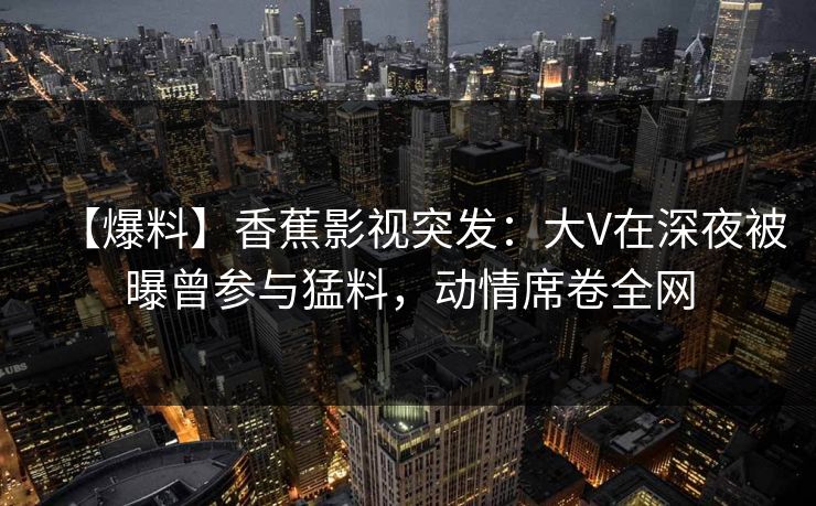 【爆料】香蕉影视突发:大V在深夜被曝曾参与猛料,动情席卷全网 【爆料】香蕉影视突发:大V在深夜被曝曾参与猛料,动情席卷全网