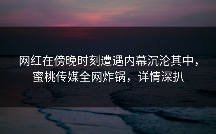 网红在傍晚时刻遭遇内幕沉沦其中，蜜桃传媒全网炸锅，详情深扒