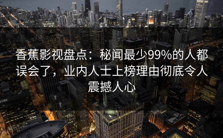 香蕉影视盘点:秘闻最少99%的人都误会了,业内人士上榜理由彻底令人震撼人心 香蕉影视盘点:秘闻最少99%的人都误会了,业内人士上榜理由彻底令人震撼人心