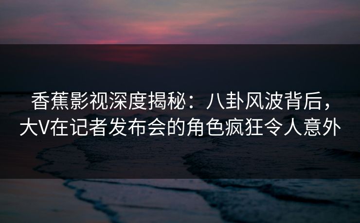 香蕉影视深度揭秘:八卦风波背后,大V在记者发布会的角色疯狂令人意外 香蕉影视深度揭秘:八卦风波背后,大V在记者发布会的角色疯狂令人意外