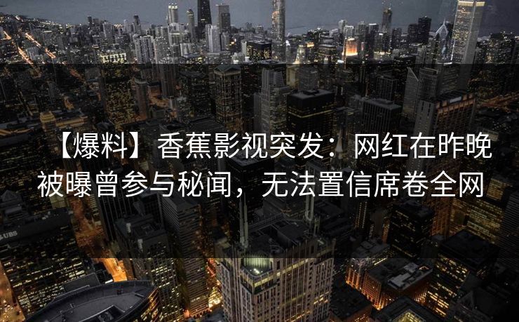 【爆料】香蕉影视突发:网红在昨晚被曝曾参与秘闻,无法置信席卷全网 【爆料】香蕉影视突发:网红在昨晚被曝曾参与秘闻,无法置信席卷全网