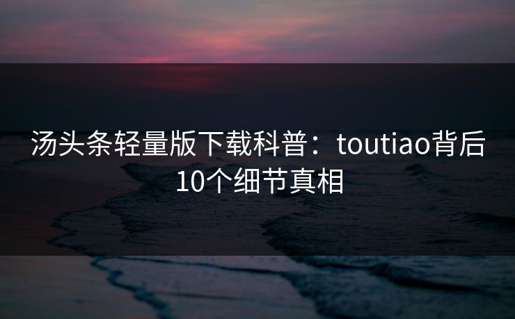 汤头条轻量版下载科普:toutiao背后10个细节真相 汤头条轻量版下载科普:toutiao背后10个细节真相