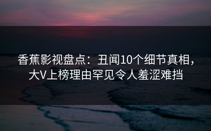 香蕉影视盘点：丑闻10个细节真相，大V上榜理由罕见令人羞涩难挡