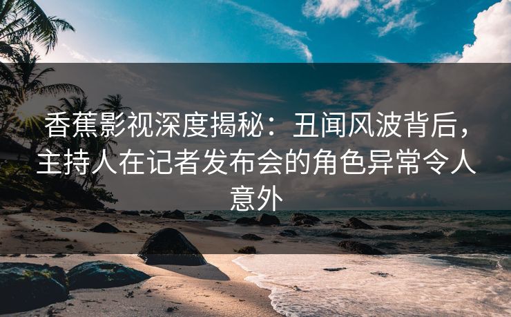 香蕉影视深度揭秘：丑闻风波背后，主持人在记者发布会的角色异常令人意外
