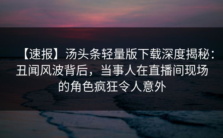 【速报】汤头条轻量版下载深度揭秘:丑闻风波背后,当事人在直播间现场的角色疯狂令人意外 【速报】汤头条轻量版下载深度揭秘:丑闻风波背后,当事人在直播间现场的角色疯狂令人意外