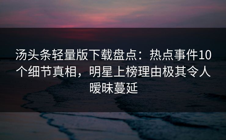 汤头条轻量版下载盘点：热点事件10个细节真相，明星上榜理由极其令人暧昧蔓延