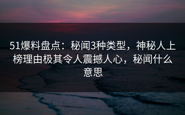 51爆料盘点：秘闻3种类型，神秘人上榜理由极其令人震撼人心，秘闻什么意思