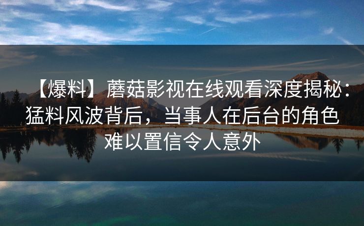 【爆料】蘑菇影视在线观看深度揭秘:猛料风波背后,当事人在后台的角色难以置信令人意外 【爆料】蘑菇影视在线观看深度揭秘:猛料风波背后,当事人在后台的角色难以置信令人意外
