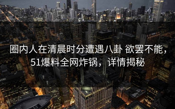 圈内人在清晨时分遭遇八卦 欲罢不能，51爆料全网炸锅，详情揭秘