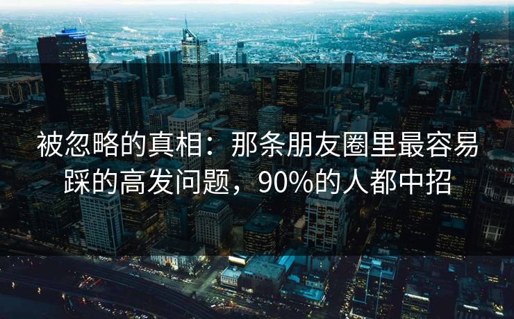 被忽略的真相：那条朋友圈里最容易踩的高发问题，90%的人都中招