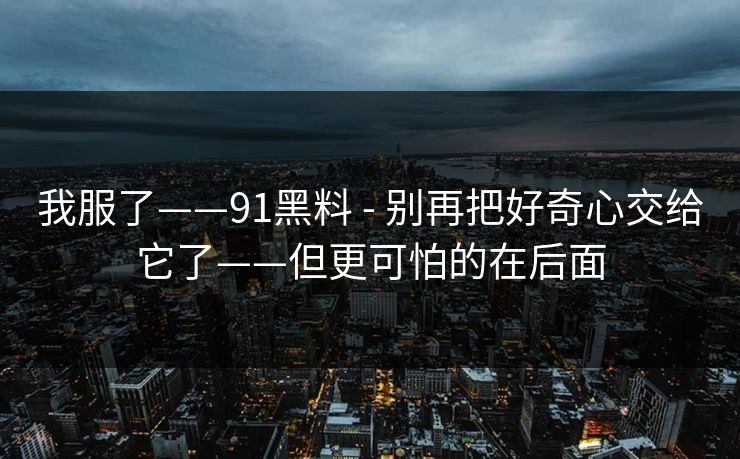 我服了——91黑料 - 别再把好奇心交给它了——但更可怕的在后面