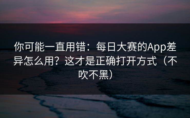 你可能一直用错：每日大赛的App差异怎么用？这才是正确打开方式（不吹不黑）