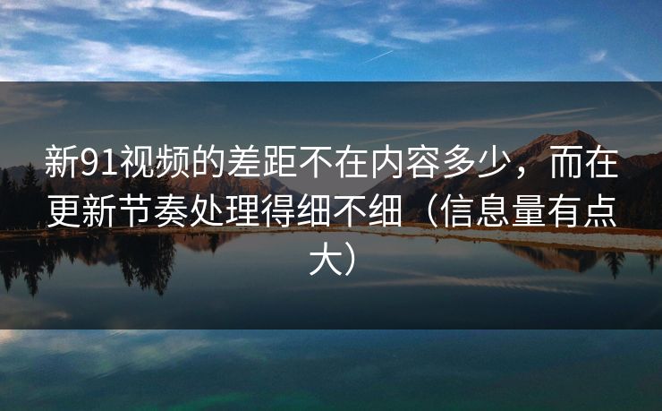 新91视频的差距不在内容多少，而在更新节奏处理得细不细（信息量有点大）