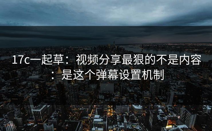 17c一起草：视频分享最狠的不是内容：是这个弹幕设置机制