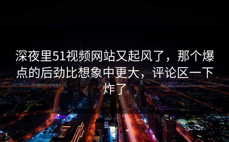 深夜里51视频网站又起风了，那个爆点的后劲比想象中更大，评论区一下炸了