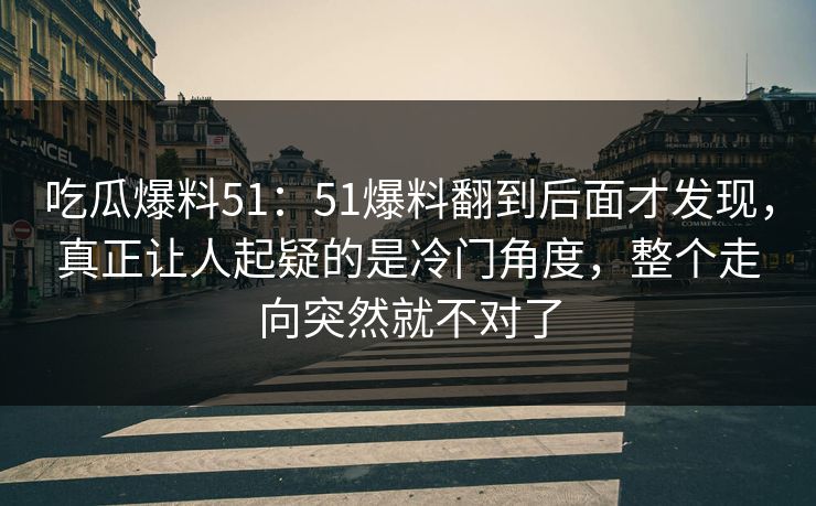 吃瓜爆料51：51爆料翻到后面才发现，真正让人起疑的是冷门角度，整个走向突然就不对了