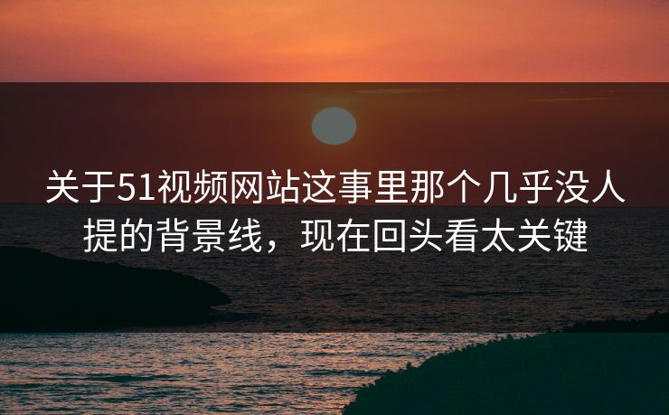 关于51视频网站这事里那个几乎没人提的背景线，现在回头看太关键
